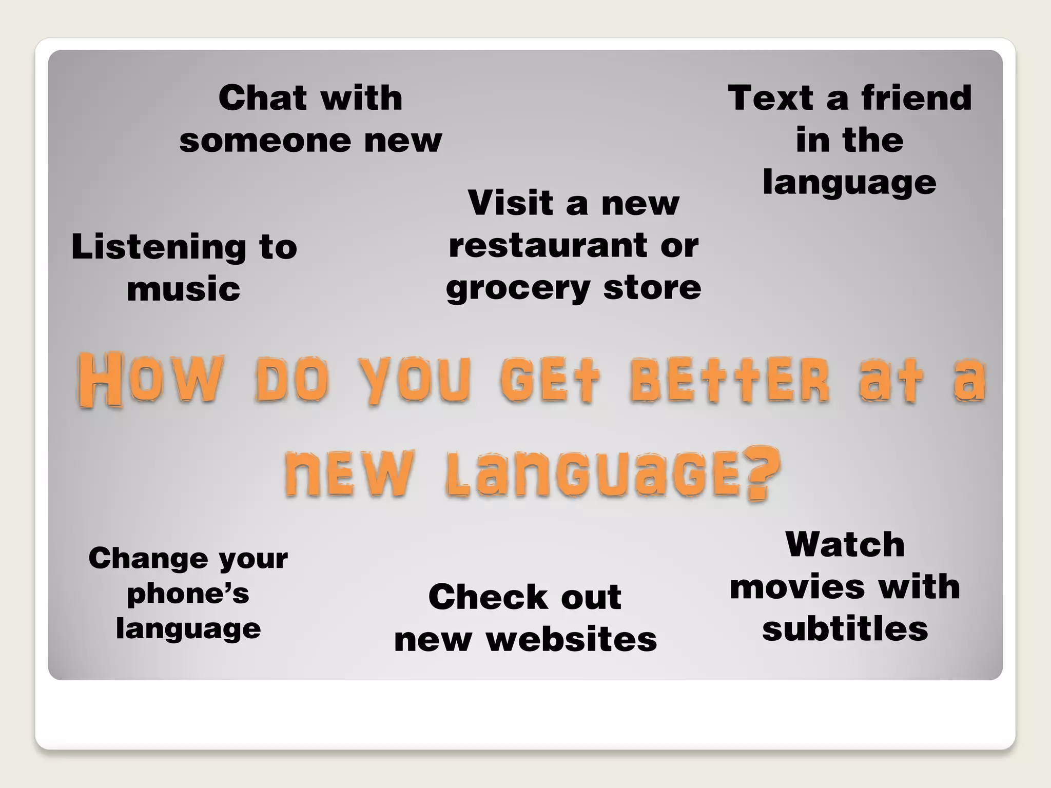 Chat with                   Text a friend
     someone new                      in the
                                    language
                    Visit a new
Listening to       restaurant or
   music           grocery store


How do you get better at a
     new language?
Change your                          Watch
  phone’s        Check out         movies with
 language      new websites         subtitles
 