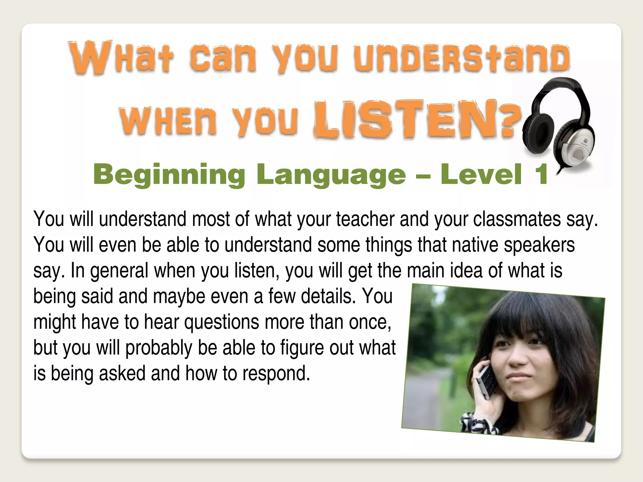What can you understand
     when you LISTEN?
       Beginning Language – Level 1
You will understand most of what your teacher and your classmates say.
You will even be able to understand some things that native speakers
say. In general when you listen, you will get the main idea of what is
being said and maybe even a few details. You
might have to hear questions more than once,
but you will probably be able to figure out what
is being asked and how to respond.
 