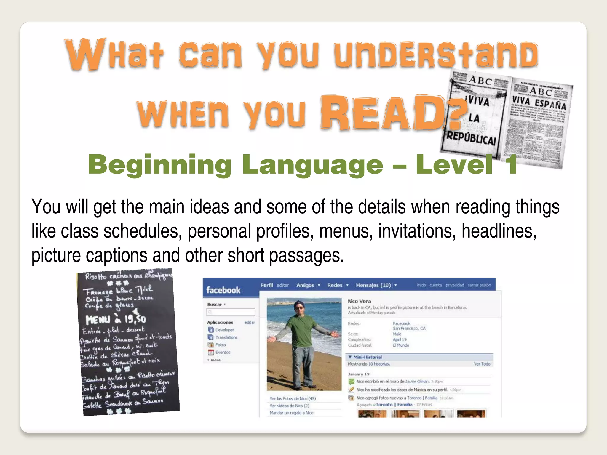 What can you understand
      when you READ?
       Beginning Language – Level 1
You will get the main ideas and some of the details when reading things
like class schedules, personal profiles, menus, invitations, headlines,
picture captions and other short passages.
 