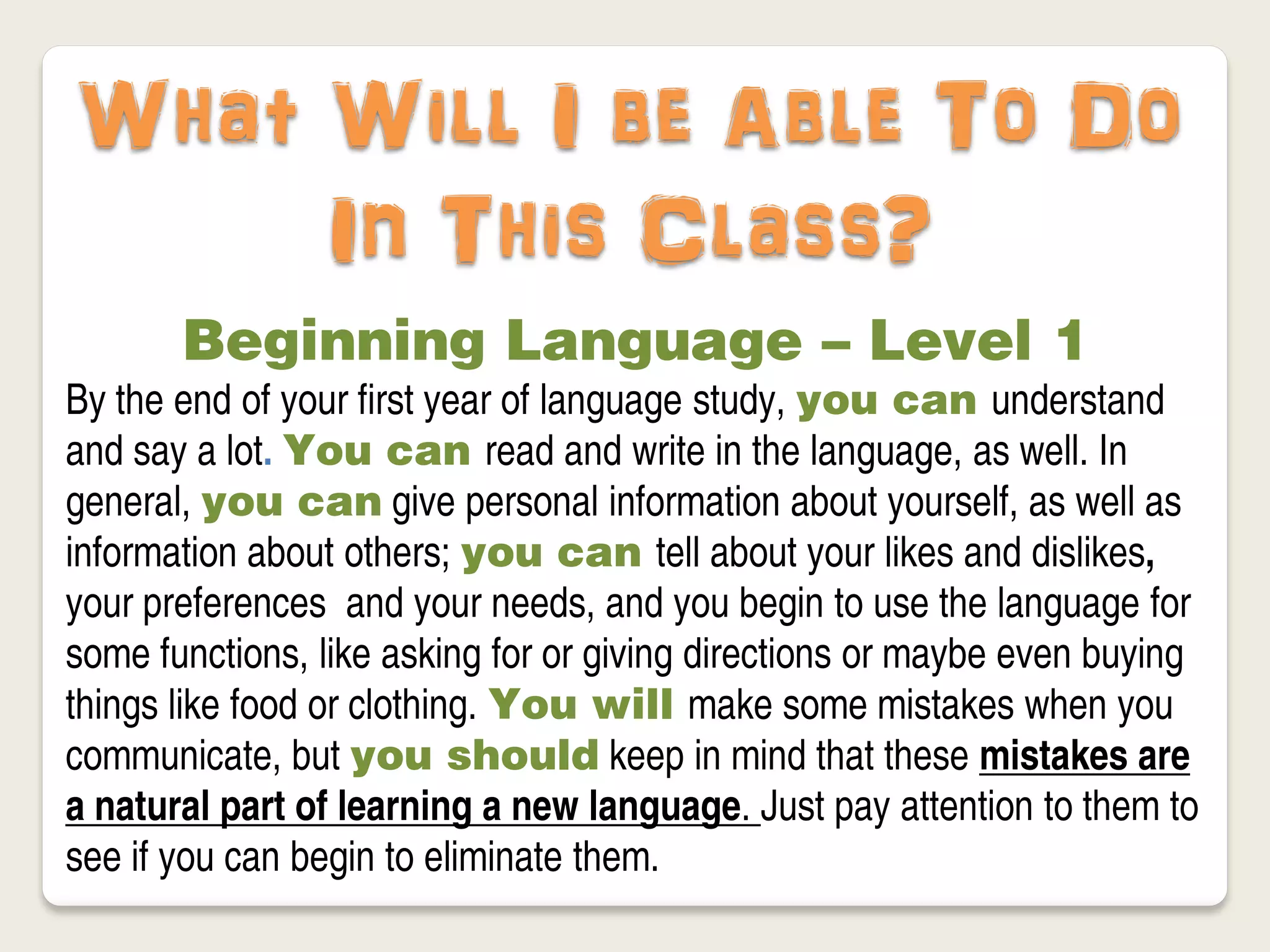What Will I be Able To Do
     In This Class?
       Beginning Language – Level 1
By the end of your first year of language study, you can understand
and say a lot. You can read and write in the language, as well. In
general, you can give personal information about yourself, as well as
information about others; you can tell about your likes and dislikes,
your preferences and your needs, and you begin to use the language for
some functions, like asking for or giving directions or maybe even buying
things like food or clothing. You will make some mistakes when you
communicate, but you should keep in mind that these mistakes are
a natural part of learning a new language. Just pay attention to them to
see if you can begin to eliminate them.
 