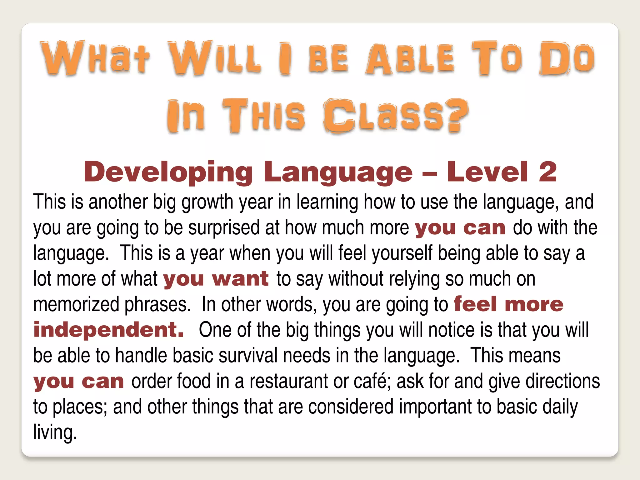 What Will I be Able To Do
     In This Class?
      Developing Language – Level 2
This is another big growth year in learning how to use the language, and
you are going to be surprised at how much more you can do with the
language. This is a year when you will feel yourself being able to say a
lot more of what you want to say without relying so much on
memorized phrases. In other words, you are going to feel more
independent. One of the big things you will notice is that you will
be able to handle basic survival needs in the language. This means
you can order food in a restaurant or café; ask for and give directions
to places; and other things that are considered important to basic daily
living.
 