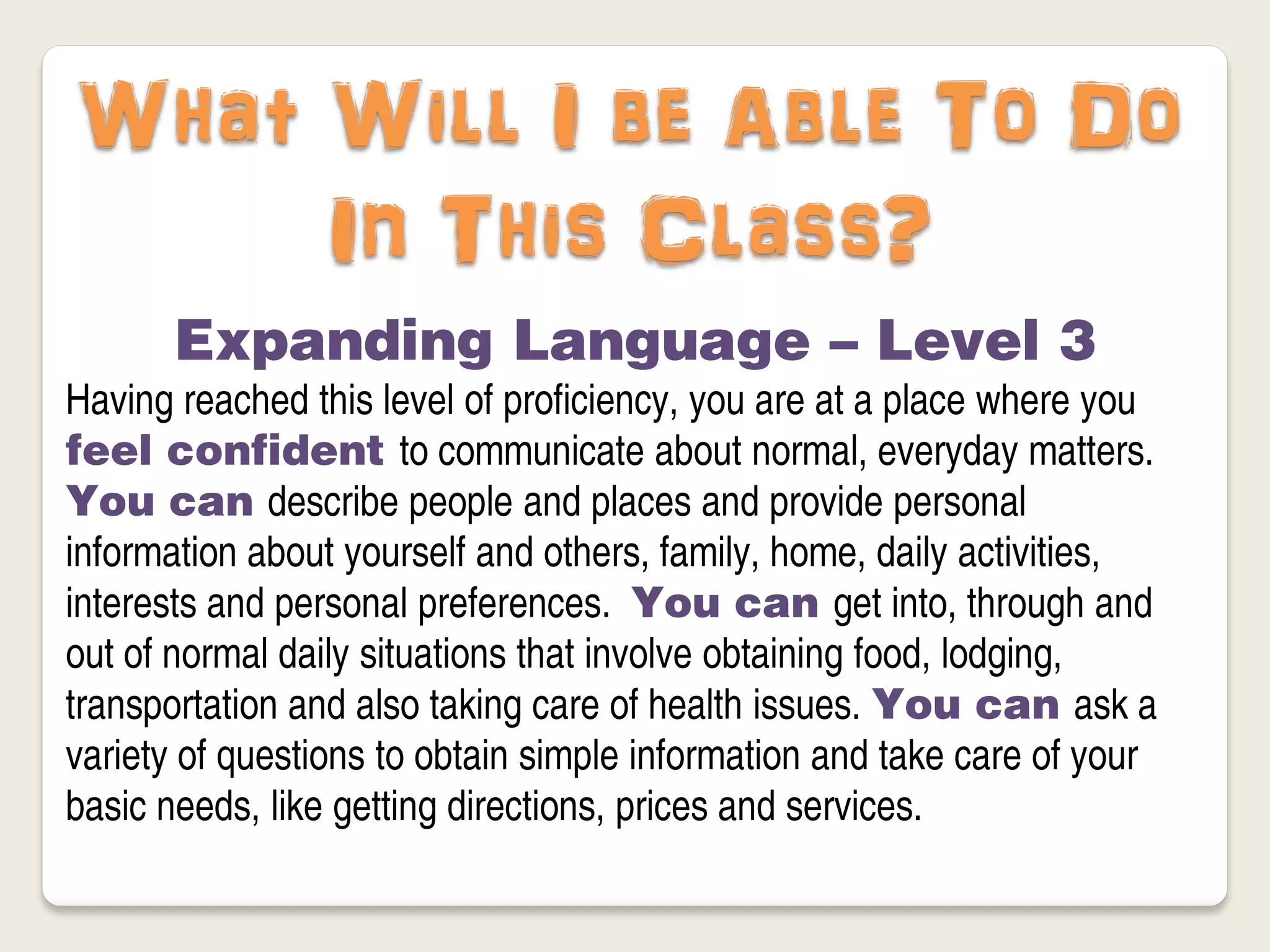 What Will I be Able To Do
     In This Class?
       Expanding Language – Level 3
Having reached this level of proficiency, you are at a place where you
feel confident to communicate about normal, everyday matters.
You can describe people and places and provide personal
information about yourself and others, family, home, daily activities,
interests and personal preferences. You can get into, through and
out of normal daily situations that involve obtaining food, lodging,
transportation and also taking care of health issues. You can ask a
variety of questions to obtain simple information and take care of your
basic needs, like getting directions, prices and services.
 