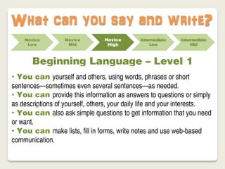 What can you say and write?
    Novice         Novice        Novice       Intermediate   Intermediate
     Low            Mid           High             Low            Mid



       Beginning Language – Level 1
• You can yourself and others, using words, phrases or short
sentences—sometimes even several sentences—as needed.
• You can provide this information as answers to questions or simply
as descriptions of yourself, others, your daily life and your interests.
• You can also ask simple questions to get information that you need
or want.
• You can make lists, fill in forms, write notes and use web-based
communication.
 
