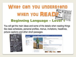 What can you understand
      when you READ?
       Beginning Language – Level 1
You will get the main ideas and some of the details when reading things
like class schedules, personal profiles, menus, invitations, headlines,
picture captions and other short passages.
 