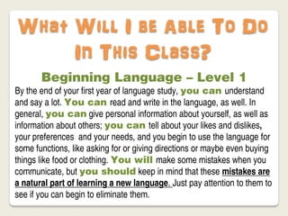 What Will I be Able To Do
     In This Class?
       Beginning Language – Level 1
By the end of your first year of language study, you can understand
and say a lot. You can read and write in the language, as well. In
general, you can give personal information about yourself, as well as
information about others; you can tell about your likes and dislikes,
your preferences and your needs, and you begin to use the language for
some functions, like asking for or giving directions or maybe even buying
things like food or clothing. You will make some mistakes when you
communicate, but you should keep in mind that these mistakes are
a natural part of learning a new language. Just pay attention to them to
see if you can begin to eliminate them.
 