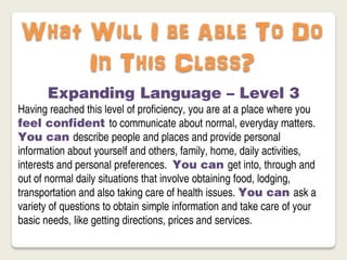 What Will I be Able To Do
     In This Class?
       Expanding Language – Level 3
Having reached this level of proficiency, you are at a place where you
feel confident to communicate about normal, everyday matters.
You can describe people and places and provide personal
information about yourself and others, family, home, daily activities,
interests and personal preferences. You can get into, through and
out of normal daily situations that involve obtaining food, lodging,
transportation and also taking care of health issues. You can ask a
variety of questions to obtain simple information and take care of your
basic needs, like getting directions, prices and services.
 