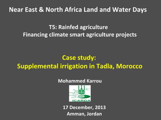 Near East & North Africa Land and Water Days
T5: Rainfed agriculture
Financing climate smart agriculture projects

Case study:
Supplemental irrigation in Tadla, Morocco
Mohammed Karrou

17 December, 2013
Amman, Jordan

 