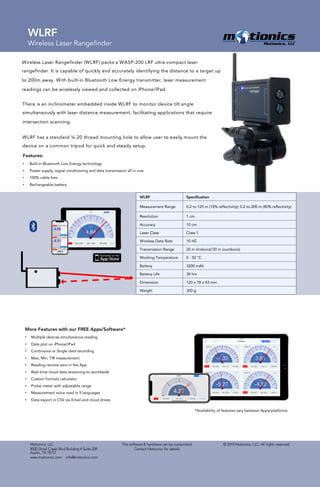 © 2018 Motionics, LLC. All rights reserved.Motionics, LLC
8500 Shoal Creek Blvd Building 4 Suite 209
Austin, TX 78757
www.motionics.com info@motionics.com
The software & hardware can be customized.
Contact Motionics for details.
WLRF
Wireless Laser Rangefinder
Wireless Laser Rangefinder (WLRF) packs a WASP-200 LRF ultra-compact laser
rangefinder. It is capable of quickly and accurately identifying the distance to a target up
to 200m away. With built-in Bluetooth Low Energy transmitter, laser measurement
readings can be wirelessly viewed and collected on iPhone/iPad.
Features:
• Built-in Bluetooth Low Energy technology
• Power supply, signal conditioning and data transmission all in one
• 100% cable free
• Rechargeable battery
There is an inclinometer embedded inside WLRF to monitor device tilt angle
simultaneously with laser distance measurement, facilitating applications that require
intersection scanning.
WLRF has a standard ¼-20 thread mounting hole to allow user to easily mount the
device on a common tripod for quick and steady setup.
WLRF Specification
Measurement Range 0.2 to 125 m (18% reflectivity); 0.2 to 200 m (80% reflectivity)
Resolution 1 cm
Accuracy 10 cm
Laser Class Class 1
Wireless Data Rate 10 HZ
Transmission Range 20 m (indoors)/30 m (outdoors)
Working Temperature 0 - 50 °C
Battery 3200 mAh
Battery Life 30 hrs
Dimension 120 x 78 x 43 mm
Weight 300 g
More Features with our FREE Apps/Software*
• Multiple devices simultaneous reading
• Data plot on iPhone/iPad
• Continuous or Single data recording
• Max, Min, TIR measurement
• Reading remote zero in the App
• Real-time cloud data streaming to worldwide
• Custom formula calculator
• Probe meter with adjustable range
• Measurement voice read in 9 languages
• Data export in CSV via Email and cloud drives
*Availability of features vary between Apps/platforms
 