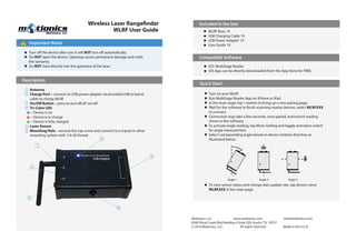 Wireless Laser Rangefinder
WLRF User Guide
Motionics, LLC www.motionics.com info@motionics.com
8500 Shoal Creek Blvd Building 4 Suite 209, Austin, TX, 78757
© 2018 Motionics, LLC. All rights reserved. Made in the U.S.A
Important Notes!
Turn off the device after use. It will NOT turn off automatically.
Do NOT open the device. Opening causes permanent damage and voids
the warranty.
Do NOT stare directly into the apertures of the laser.
Description
Included in the box
Compatible Software
Quick Start
iOS: MultiGage Reader
iOS App can be directly downloaded from the App Store for FREE.
WLRF Base 1X
USB Charging Cable 1X
USB Power Adapter 1X
User Guide 1X
Turn on your WLRF.
Run MultiGage Reader App on iPhone or iPad.
In the main page, tap + button to bring up a new pairing page.
Wait for the software to finish scanning nearby devices, select WLRFXXX
to connect.
Connection may take a few seconds, once paired, instrument reading
shows in the software.
To activate angle reading, tap More-Setting and toggle activation switch
for angle measurement.
Select corresponding angle based on device rotation direction as
illustrated below.
To view sensor status and change data update rate, tap device name
WLRFXXX in the main page.
Antenna
Charge Port – connect to USB power adapter via provided USB to barrel
cable to charge WLRF
On/Off Button – press to turn WLRF on/off
Tri-Color LED
– Device is on
– Device is in charge
– Device is fully charged
Laser Sensor
Mounting Hole – remove the cap screw and connect to a tripod or other
mounting system with 1/4-20 thread
1
5
4
1
3
2
6
2
3
4
5
6
Angle 1 Angle 2 Angle 3
 