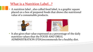What is a Nutrition Label…?
• A nutrition label , also called food label, is a graphic square
placed on a box of prepared foods that shows the nutritional
value of a consumable products.
• It also gives that value expressed as a percentage of the daily
nutrition values that the FOOD AND DRUG
ADMINISTRATION (FDA)recommends for a healthy diet.
 