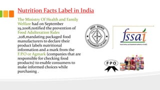 Nutrition Facts Label in India
The Ministry Of Health and Family
Welfare had on September
19,2008,notified the prevention of
Food Adulteration Rules
,208,mandating packaged food
manufacturers to declare their
product labels nutritional
information and a mark from the
F.P.O or Agmark (companies that are
responsible for checking food
products) to enable consumers to
make informed choices while
purchasing .
 