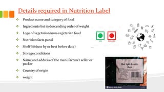 Details required in Nutrition Label
 Product name and category of food
 Ingredients list in descending order of weight
 Logo of vegetarian/non-vegetarian food
 Nutrition facts panel
 Shelf-life(use by or best before date)
 Storage conditions
 Name and address of the manufacturer seller or
packer
 Country of origin
 weight
 