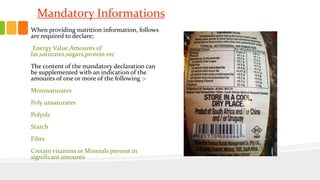 Mandatory Informations
When providing nutrition information, follows
are required to declare;
Energy Value,Amounts of
fat,saturates,sugars,protein etc
The content of the mandatory declaration can
be supplemented with an indication of the
amounts of one or more of the following :-
Monosaturates
Poly unsaturates
Polyols
Starch
Fibre
Cretain vitamins or Minerals present in
significant amounts
 