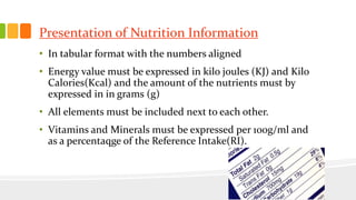 Presentation of Nutrition Information
• In tabular format with the numbers aligned
• Energy value must be expressed in kilo joules (KJ) and Kilo
Calories(Kcal) and the amount of the nutrients must by
expressed in in grams (g)
• All elements must be included next to each other.
• Vitamins and Minerals must be expressed per 100g/ml and
as a percentaqge of the Reference Intake(RI).
 