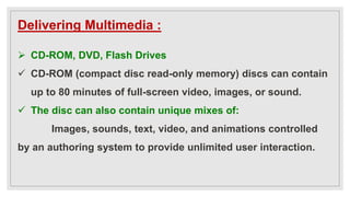 Delivering Multimedia :
 CD-ROM, DVD, Flash Drives
 CD-ROM (compact disc read-only memory) discs can contain
up to 80 minutes of full-screen video, images, or sound.
 The disc can also contain unique mixes of:
Images, sounds, text, video, and animations controlled
by an authoring system to provide unlimited user interaction.
 