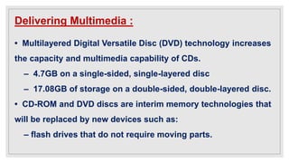Delivering Multimedia :
• Multilayered Digital Versatile Disc (DVD) technology increases
the capacity and multimedia capability of CDs.
– 4.7GB on a single-sided, single-layered disc
– 17.08GB of storage on a double-sided, double-layered disc.
• CD-ROM and DVD discs are interim memory technologies that
will be replaced by new devices such as:
– flash drives that do not require moving parts.
 
