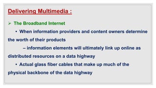Delivering Multimedia :
 The Broadband Internet
• When information providers and content owners determine
the worth of their products
– information elements will ultimately link up online as
distributed resources on a data highway
• Actual glass fiber cables that make up much of the
physical backbone of the data highway
 