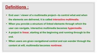Definitions :
 End user / viewer of a multimedia project—to control what and when
the elements are delivered, it is called interactive multimedia.
 When you provide a structure of linked elements through which the
user can navigate, interactive multimedia becomes hypermedia.
 A project is linear, starting at the beginning and running through to the
end.
 When users are given navigational control and can wander through the
content at will, multimedia becomes nonlinear.
 