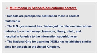  Multimedia in Schools/educational sectors
• Schools are perhaps the destination most in need of
multimedia
• The U.S. government has challenged the telecommunications
industry to connect every classroom, library, clinic, and
hospital in America to the information superhighway.
• The National Grid for Learning (NGfL) has established similar
aims for schools in the United Kingdom.
 