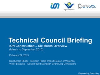 Technical Council Briefing
ION Construction ̶ Six Month Overview
(March to September 2015)
February 24, 2015
Darshpreet Bhatti – Director, Rapid Transit Region of Waterloo
Victor Bragues – Design Build Manager, GrandLinq Contractors
Prepared by GrandLinq
 