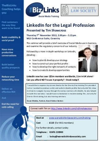 013
LinkedIn for the Legal Profession
Presented by Tim Shawcross
Thursday 7th
November 2013, 2.00pm – 5.15pm
WLS Conference Suite, Coventry
This seminar will provide a brief overview of Social Media use in business,
and examine the regulatory concerns of our industry.
Followed by a more in depth workshop on LinkedIn,
detailing :
 how to plan & develop your strategy
 how to construct your perfect profile
 how to develop the right network of contacts
 how to create & develop opportunities
LinkedIn now has over 225m members worldwide, 11m in UK alone!
Can you afford NOT to use it properly? – Book today!!
“I would like to express my sincere thanks for the One-to-One training Tim provided
to me. I wanted to produce a slick and useful LinkedIn profile. Not only did Tim show
me how to navigate my way through the various sections of LinkedIn, he also helped
me with the narrative. I would have no hesitation in recommending Tim, not only for
One-to-One training, but also training seminars.
Dawn Mobbs, Partner, Band Hatton Button
Connect with Tim on http://www.linkedin.com/in/timshawcross
Book at : www.warwickshirelawsociety.com/training
Cost : £110 (for WLS members)
For further details, contact Lesley
Telephone : 02476 220900
Email : lesley@warwickshirelawsociety.com
 