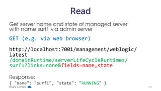 Create
Short way to create server surf7, with UNIX curl
curl –v --user weblogic:welcome1 
-H X-Requested-By:MyClient 
-H Accept:application/json 
-H Content-Type:application/json 
-d "{ name: 'surf7' } "
-X POST 
http://localhost:7001/management/weblogic/latest
/edit/servers
munz & more #33
 