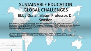SUSTAINABLE EDUCATION
GLOBAL CHALLENGES
Ebba Ossiannilsson Professor, Dr.
Sweden
ICDE Board, ICDE Quality Network, ICDE Ambassador for OER, ICDE OER Advocacy
Committee, Chair, UNESCO, OECD, European Commission, EADTU Quality Reviewer, Explorer,
Knowledge Equity Network (KEN), Swedish Association for Open, Flexible and Distance
Education, MeetingPlace OER
OEGlobal Open Leadership Excellence Award 2022, SPARC European Open
Education Champion, EDEN DLE Senior Fellow, T4Education Ambassador, , EntreComp
Champion Award
 