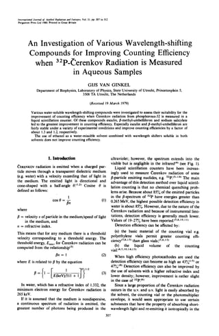 International Journal of Applied Radiation and Isotopes. Vol. 31, pp. 307 to 312
Pergamon Press Lid 1980, Printed in Great Britain




        An Investigation of Various Wavelength-shifting
        Compounds for Improving Counting Efficiency
         when 32p-( erenkov Radiation is Measured
                     in Aqueous Samples
                                                              GIJS VAN GINKEL
                Department of Biophysics, Laboratory of Physics, State University of Utrecht, Princetonpl¢in 5;
                                            3508 TA Utrecht, The Netherlands

                                                               (Received 19 March 1979)

           Various water-soluble wavelength-shifting compounds were investigated to assess their suitability for the
           improvement of counting efficiency when ~erenkov radiation from phosphorous-32 is measured in a
           liquid scintillation counter. Of these compounds esculin, fl-methyl-umbelliferon and sodium salicylate
           led to the greatest improvement in counting efficiency. Especially esculin and fl-methyl-umbelliferon are
           fairly stable under a variety of experimental conditions and improve counting efficiencies by a factor of
           about 1.3 and 1.2, respectively.
              The use of ethanol as a water-miscible solvent combined with wavelength shifters soluble in both
           solvents does not improve counting efficiency.



                          1. Introduction                                          ultraviolet; however, the spectrum extends into the
                                                                                   visible but is negligible in the infrared~¢~ (see Fig. 1).
~'ERENKOVradiation is emitted when a charged par-                                     Liquid scintillation counters have been increas-
ticle moves through a transparent dielectric medium                                ingly used to measure Cerenkov radiation of some
(e.g. water) with a velocity exceeding that of light in                            fl-particle emitting nuclides, e.g. a2p.~s-14~ The main
the medium. The emitted light is directional and                                   advantage of this detection method over liquid scintil-
cone-shaped with a half-angle 0.(1"2) Cosine 0 is                                  lation counting is that no chemical quenching prob-
defined as follows:                                                                lems arise. Because about 85% of the emitted particles
                                            1                                      in the fl-spectrum of 32p have energies greater than
                              cos 0 = - -                                 (1)      0.265 MeV, the highest possible detection efficiency in
                                           #n
                                                                                   water is about 85%. However, due to the nature of the
where                                                                              t~erenkov radiation and because of instrumental limi-
fl = velocity v of particle in the medium/speed of light                           tations, detection effÉciency is generally much lower.
     in the medium, and                                                            Values of 19-27% have been reported, ts,6,1°,l 1~
n = refractive index.                                                                 Detection efficiency can be affected by:
                                                                                      (a) the basic material of the counting vial e.g.
This means that for any medium there is a threshold
                                                                                   polyethylene vials permit greater counting effi-
velocity corresponding to a threshold energy. The
                                                                                   ciency~s'6'~s~ than glass vials;t5"6'15~
threshold energy, Em~n, for Cerenkov radiation can be
                                                                                      (b) the liquid volume of the counting
computed from the relationshipta)                                                  vial.14,s,~o.~4as)
                                 fin= !                                   (2)         When high efficiency photocathodes are used the
where E is related to fl by the equation                                           detection efficiency can become as high as 43%" 5~ or
                                                                                   47%. ~s~ Detection efficiency can also be improved by
                                                                          (3)      the use of solvents with a higher refractive index and
              f l = ( 1 -[E(keV))511 + l J 2 } 1/2
                                                                                   lower density; however, improvement is rather slight
                                                                                   in the case of azp.t6~
  In water, which has a refractive index of i.332, the                                Since a large proportion of the (~erenkov radiation
minimum electron energy for Cerenkov radiation is                                  occurs in the u.v. and u.v. light is easily absorbed by
265 keV.                                                                           the solvent, the counting vial or the photomultiplier
  If it is assumed that the medium is nondispersive,                               envelope, it would seem appropriate to use certain
a continuous spectrum of radiation is emitted, the                                 substances that have the property of absorbing short-
greatest number of photons being produced in the                                   wavelength light and re-emitting it isotropically in the
                                                                             307
 