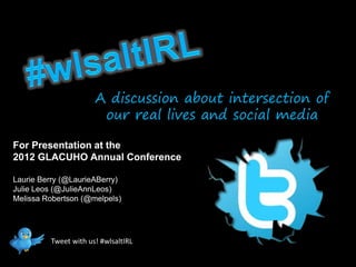 A discussion about intersection of
                       our real lives and social media

For Presentation at the
2012 GLACUHO Annual Conference

Laurie Berry (@LaurieABerry)
Julie Leos (@JulieAnnLeos)
Melissa Robertson (@melpels)




         Tweet with us! #wlsaltIRL
 