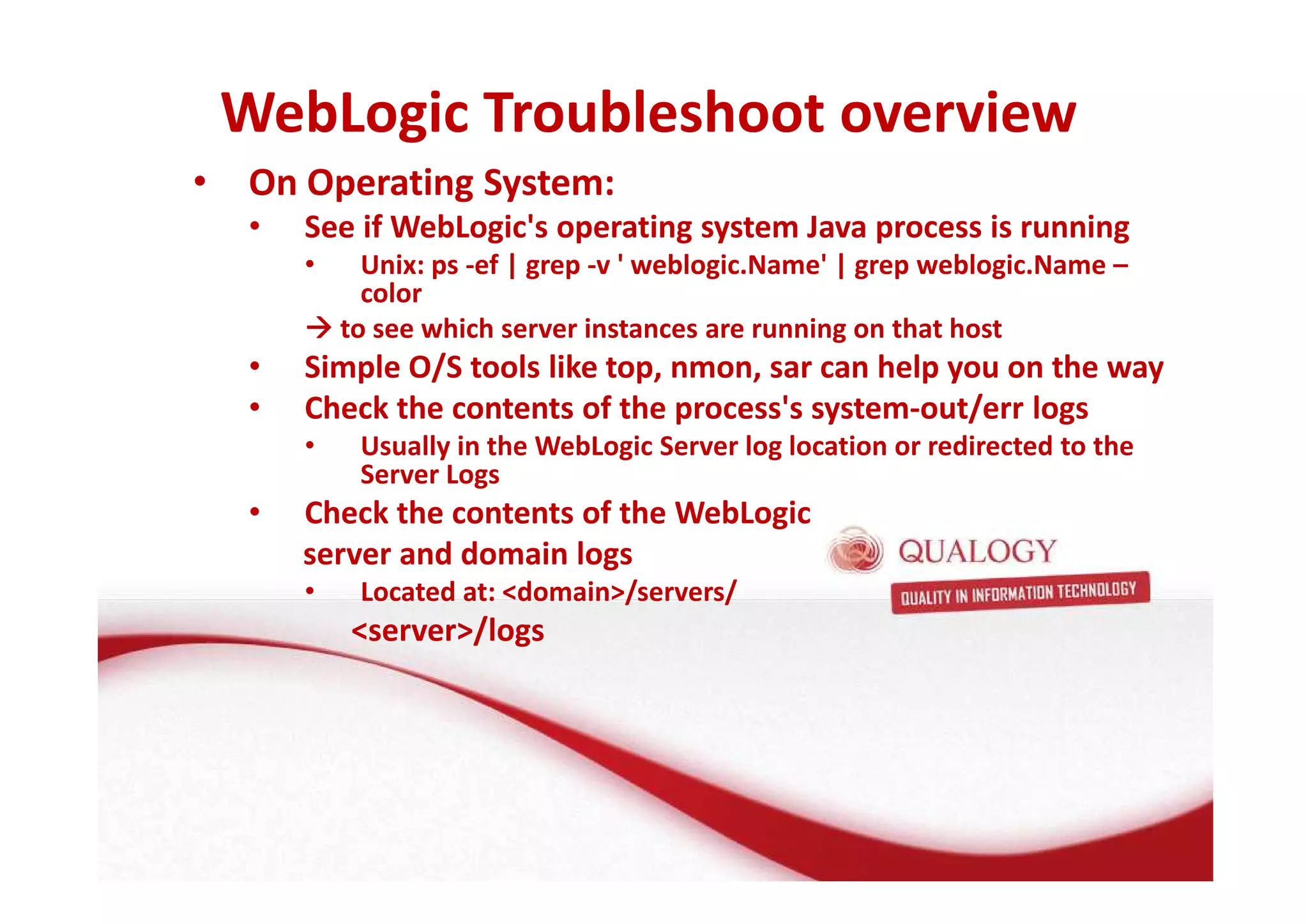 WebLogic Troubleshoot overview 
• On Operating System: 
• See if WebLogic's operating system Java process is running 
• Unix: ps -ef | grep -v ' weblogic.Name' | grep weblogic.Name – 
color 
to see which server instances are running on that host 
• Simple O/S tools like top, nmon, sar can help you on the way 
• Check the contents of the process's system-out/err logs 
• Usually in the WebLogic Server log location or redirected to the 
Server Logs 
• Check the contents of the WebLogic 
server and domain logs 
• Located at: domain/servers/ 
server/logs 
 
