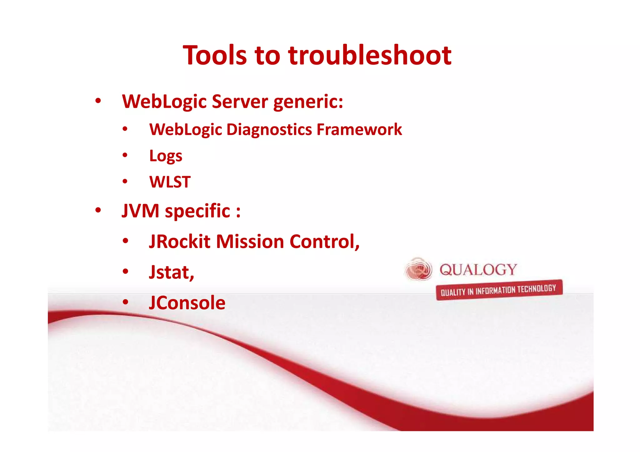 Tools to troubleshoot 
• WebLogic Server generic: 
• WebLogic Diagnostics Framework 
• Logs 
• WLST 
• JVM specific : 
• JRockit Mission Control, 
• Jstat, 
• JConsole 
 
