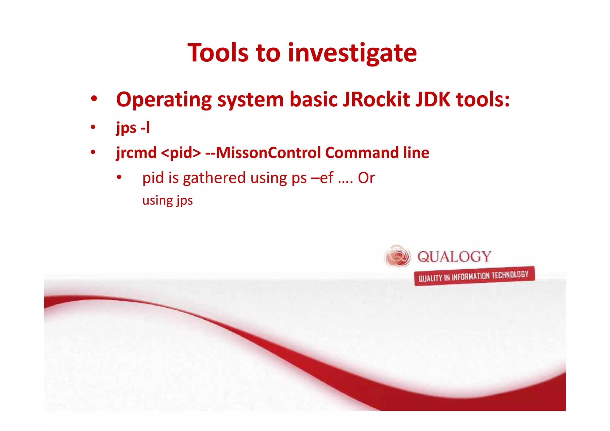 Tools to investigate 
Oracle Fusion Middleware basis 
• Operating system basic JRockit JDK tools: 
• jps -l 
• jrcmd pid --MissonControl Command line 
• FMW basis: de Applicatie Server 
• Wat is een Applicatie Server? 
• pid is gathered using ps –ef …. Or 
using jps 
• Wat doet een Applicatie Server? 
• Welke Applicatie Server gebruikt Oracle? 
 