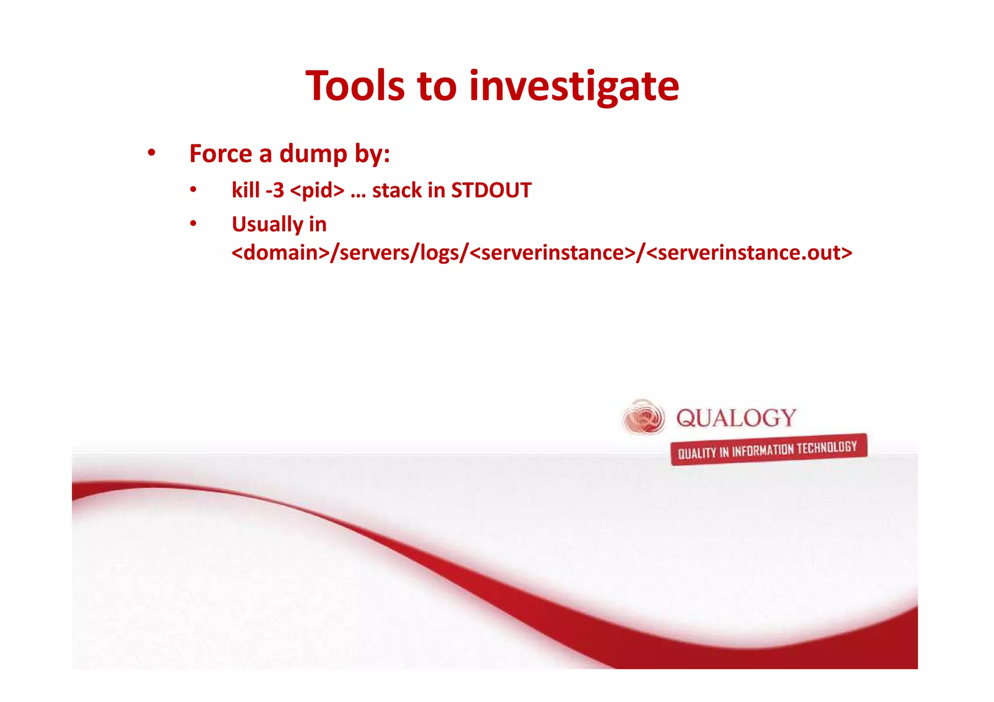 Tools to investigate 
Oracle Fusion Middleware basis 
• Force a dump by: 
• FMW basis: de Applicatie Server 
• kill -3 pid … stack in STDOUT 
• Usually in 
domain/servers/logs/serverinstance/serverinstance.out 
• Wat is een Applicatie Server? 
• Wat doet een Applicatie Server? 
• Welke Applicatie Server gebruikt Oracle? 
 