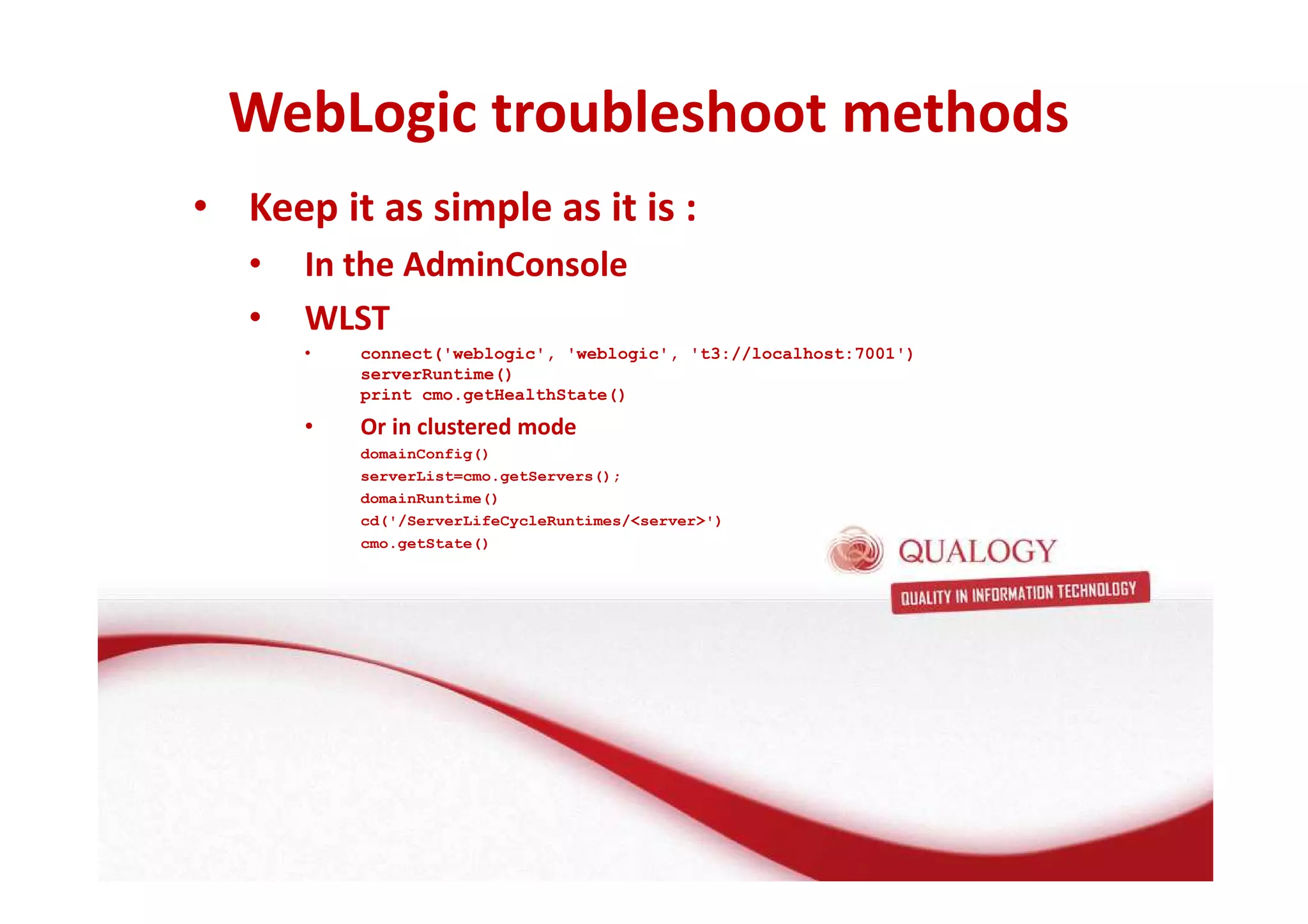 WebLogic troubleshoot methods 
• Keep it as simple as it is : 
• In the AdminConsole 
• WLST 
• connect('weblogic', 'weblogic', 't3://localhost:7001') 
serverRuntime() 
print cmo.getHealthState() 
• Or in clustered mode 
domainConfig() 
serverList=cmo.getServers(); 
domainRuntime() 
cd('/ServerLifeCycleRuntimes/server') 
cmo.getState() 
 