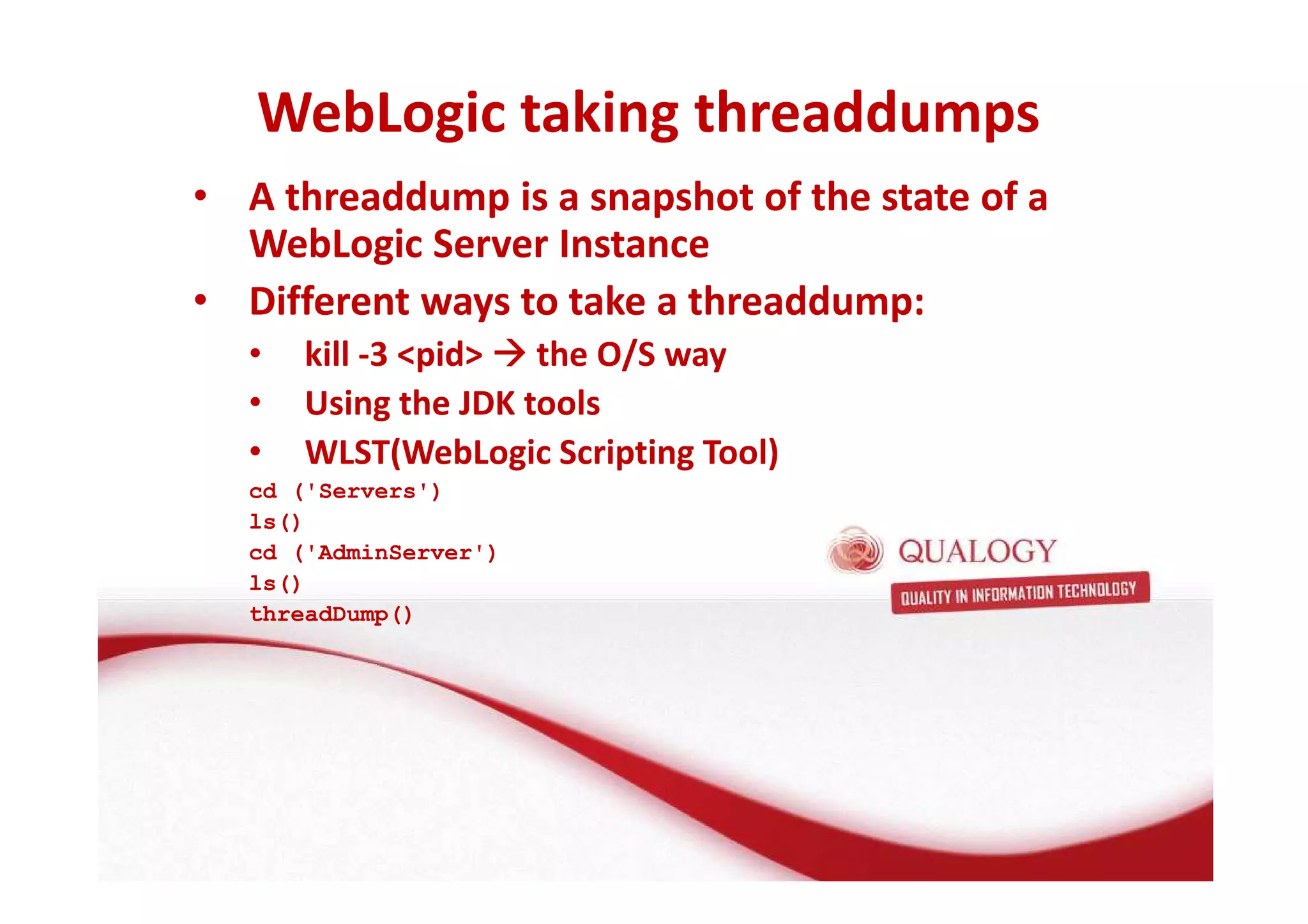 WebLogic taking threaddumps 
• A threaddump is a snapshot of the state of a 
WebLogic Server Instance 
• Different ways to take a threaddump: 
• kill -3 pid the O/S way 
• Using the JDK tools 
• WLST(WebLogic Scripting Tool) 
cd ('Servers') 
ls() 
cd ('AdminServer') 
ls() 
threadDump() 
 