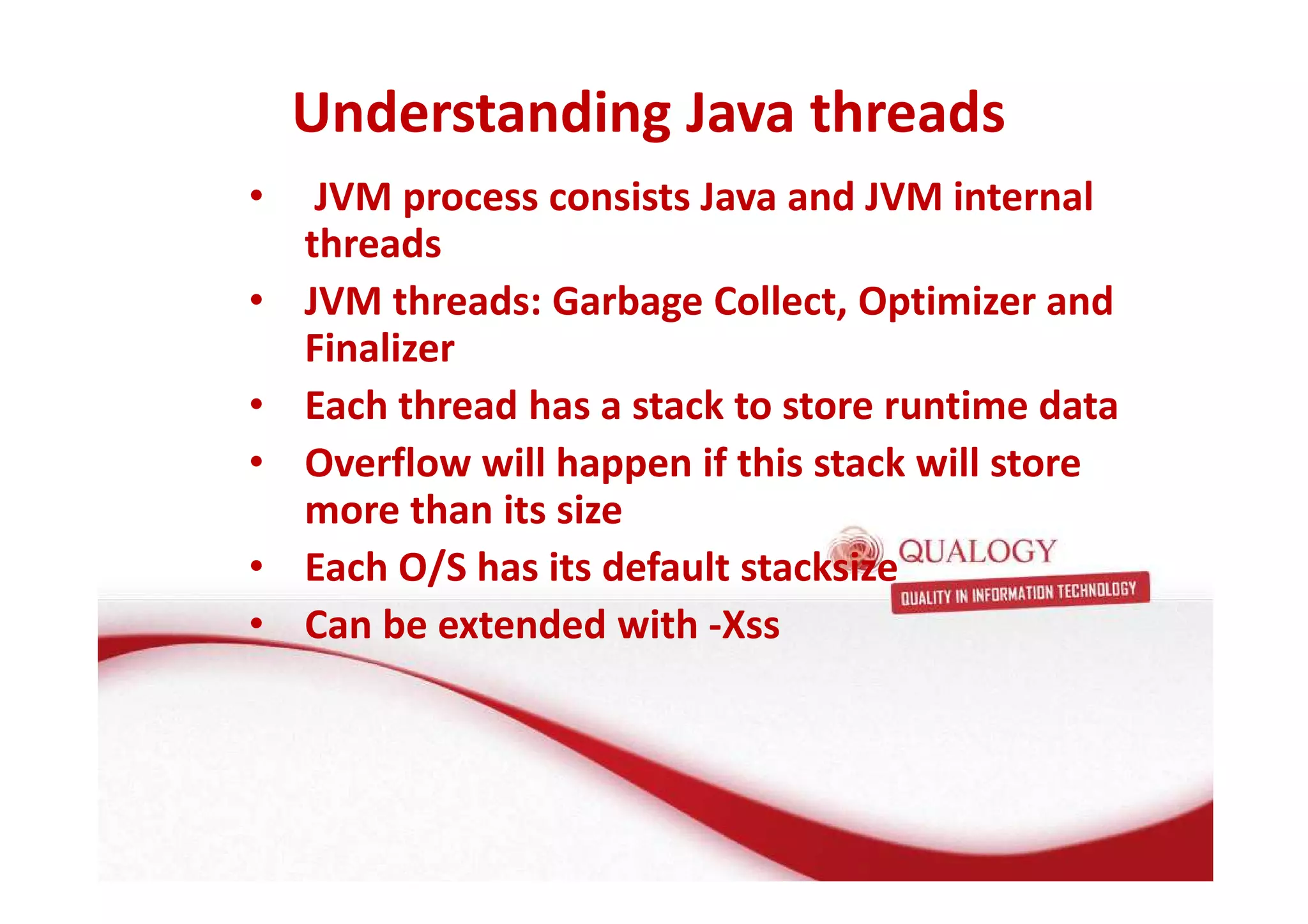 Understanding Java threads 
• JVM process consists Java and JVM internal 
threads 
• JVM threads: Garbage Collect, Optimizer and 
Finalizer 
• Each thread has a stack to store runtime data 
• Overflow will happen if this stack will store 
more than its size 
• Each O/S has its default stacksize 
• Can be extended with -Xss 
 