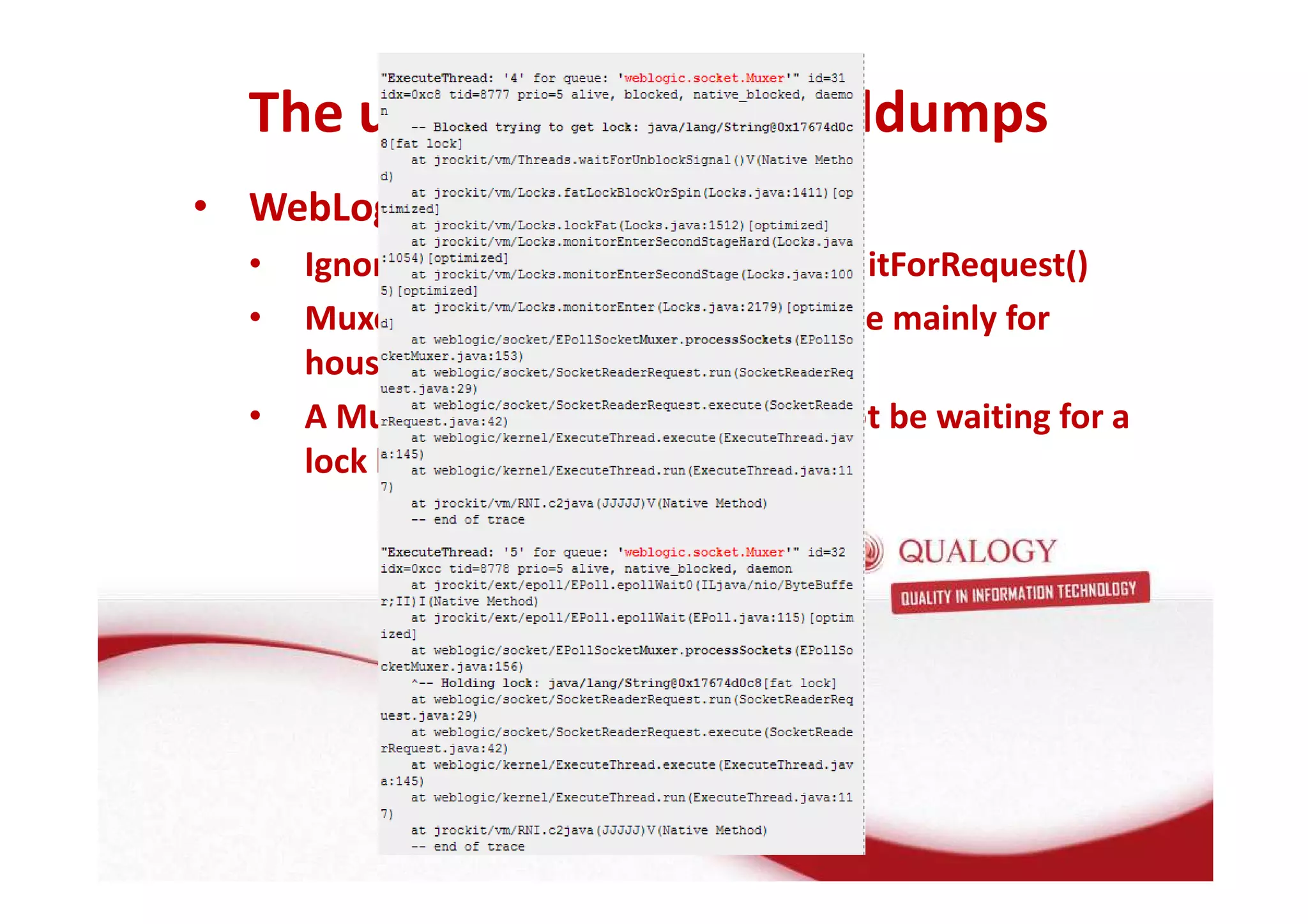 The use of taking threaddumps 
• WebLogic specific: 
• Ignore threads in ExecuteThread.waitForRequest() 
• Muxer and processSocket threads are mainly for 
houskeeping 
• A Muxer which is blocked should not be waiting for a 
lock by a non Muxer 
 
