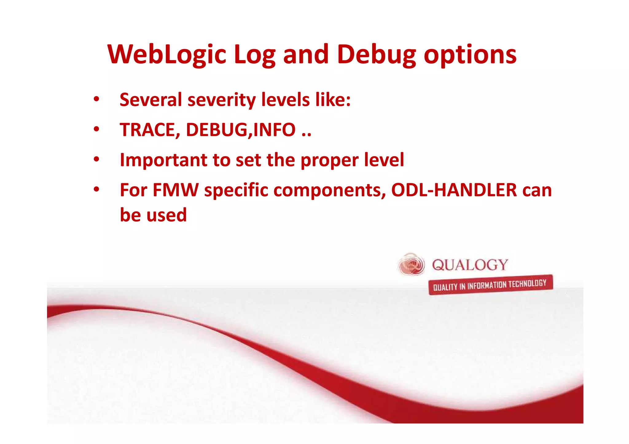 WebLogic Log and Debug options 
• Several severity levels like: 
• TRACE, DEBUG,INFO .. 
• Important to set the proper level 
• For FMW specific components, ODL-HANDLER can 
be used 
 