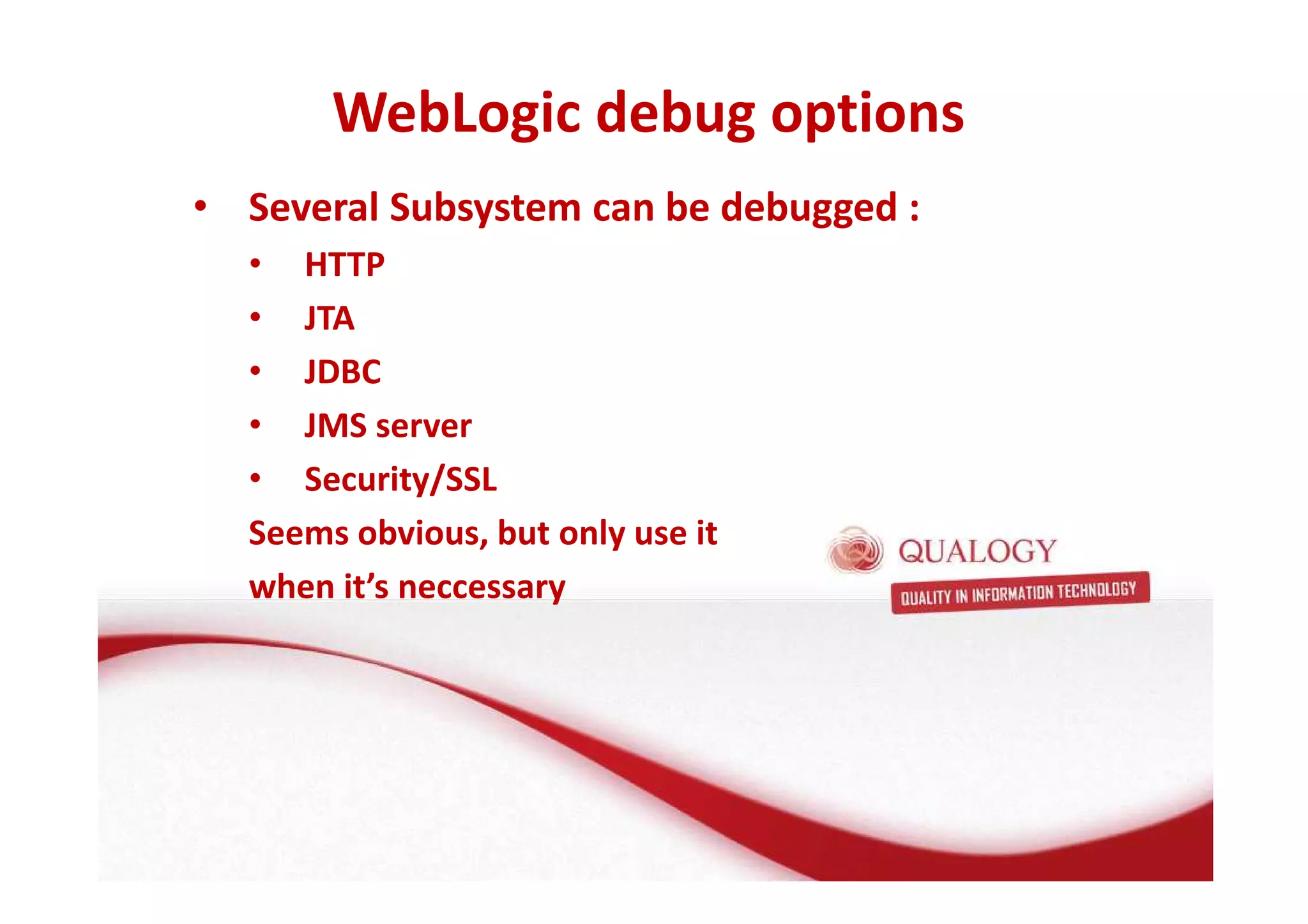 WebLogic debug options 
• Several Subsystem can be debugged : 
• HTTP 
• JTA 
• JDBC 
• JMS server 
• Security/SSL 
Seems obvious, but only use it 
when it’s neccessary 
 