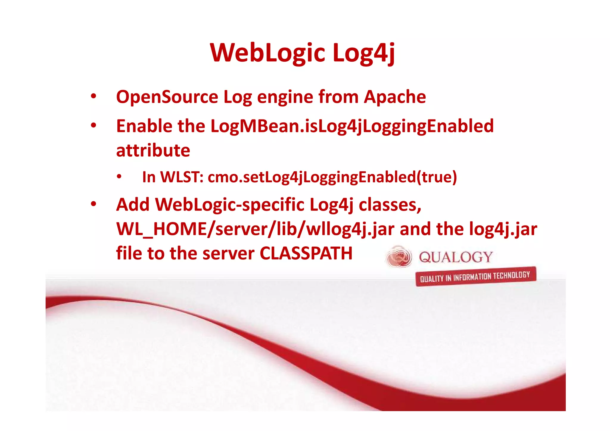 WebLogic Log4j 
• OpenSource Log engine from Apache 
• Enable the LogMBean.isLog4jLoggingEnabled 
attribute 
• In WLST: cmo.setLog4jLoggingEnabled(true) 
• Add WebLogic-specific Log4j classes, 
WL_HOME/server/lib/wllog4j.jar and the log4j.jar 
file to the server CLASSPATH 
 
