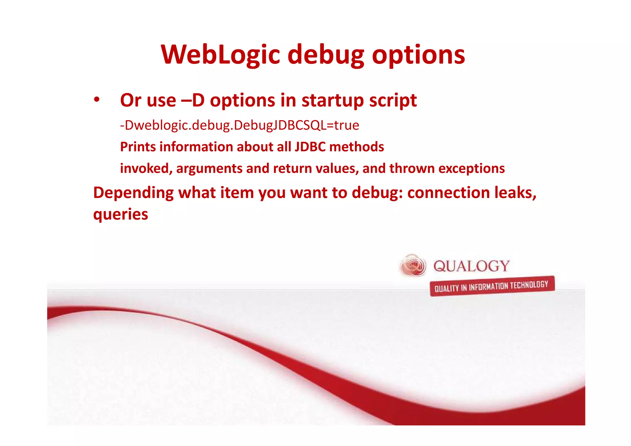 WebLogic debug options 
• Or use –D options in startup script 
-Dweblogic.debug.DebugJDBCSQL=true 
Prints information about all JDBC methods 
invoked, arguments and return values, and thrown exceptions 
Depending what item you want to debug: connection leaks, 
queries 
 