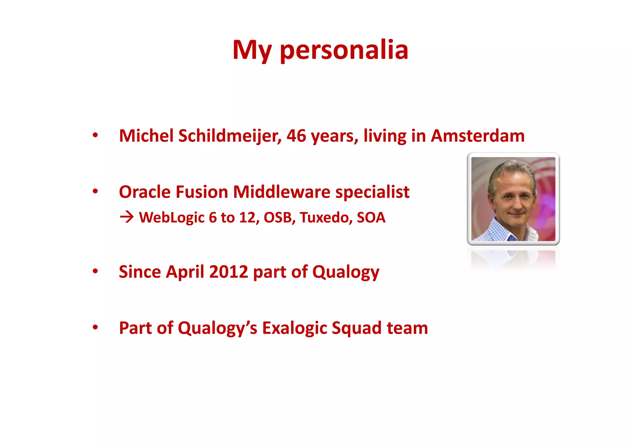 My personalia 
• Michel Schildmeijer, 46 years, living in Amsterdam 
• Oracle Fusion Middleware specialist 
WebLogic 6 to 12, OSB, Tuxedo, SOA 
• Since April 2012 part of Qualogy 
• Part of Qualogy’s Exalogic Squad team 
 