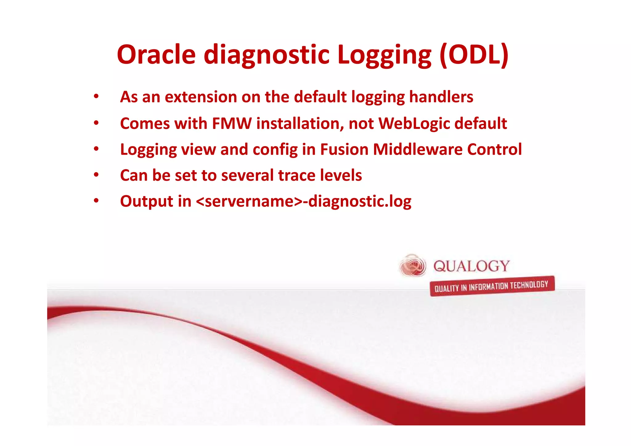 Oracle diagnostic Logging (ODL) 
• As an extension on the default logging handlers 
• Comes with FMW installation, not WebLogic default 
• Logging view and config in Fusion Middleware Control 
• Can be set to several trace levels 
• Output in servername-diagnostic.log 
 