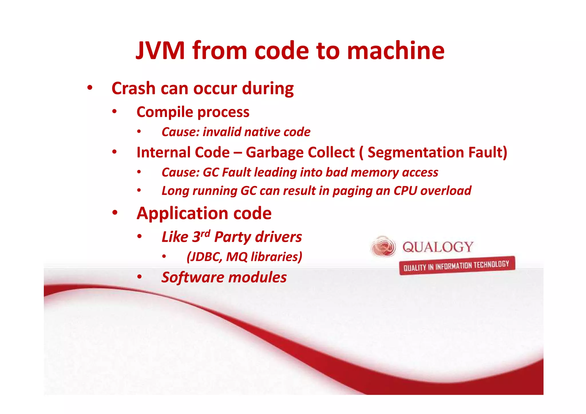 JVM from code to machine 
• Crash can occur during 
• Compile process 
• Cause: invalid native code 
• Internal Code – Garbage Collect ( Segmentation Fault) 
• Cause: GC Fault leading into bad memory access 
• Long running GC can result in paging an CPU overload 
• Application code 
• Like 3rd Party drivers 
• (JDBC, MQ libraries) 
• Software modules 
 