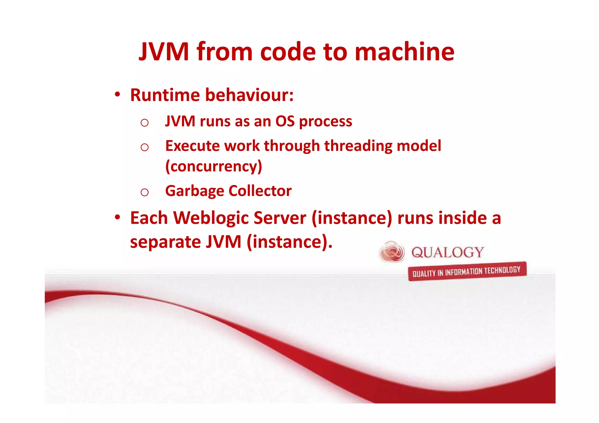 JVM from code to machine 
• Runtime behaviour: 
o JVM runs as an OS process 
o Execute work through threading model 
(concurrency) 
o Garbage Collector 
• Each Weblogic Server (instance) runs inside a 
separate JVM (instance). 
 