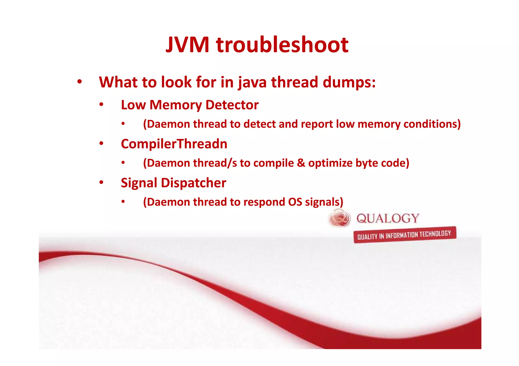 JVM troubleshoot 
• What to look for in java thread dumps: 
• Low Memory Detector 
• (Daemon thread to detect and report low memory conditions) 
• CompilerThreadn 
• (Daemon thread/s to compile  optimize byte code) 
• Signal Dispatcher 
• (Daemon thread to respond OS signals) 
 
