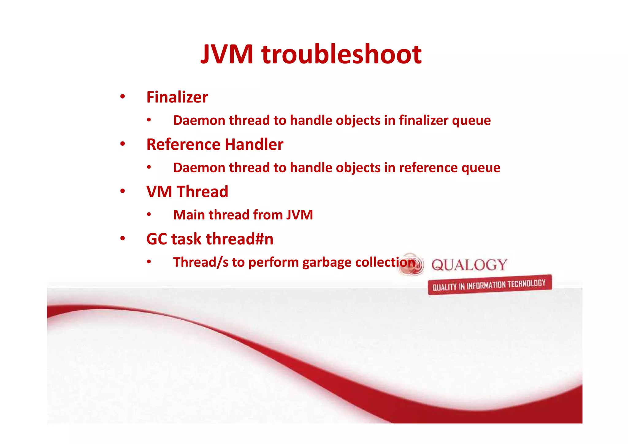JVM troubleshoot 
• Finalizer 
• Daemon thread to handle objects in finalizer queue 
• Reference Handler 
• Daemon thread to handle objects in reference queue 
• VM Thread 
• Main thread from JVM 
• GC task thread#n 
• Thread/s to perform garbage collection 
 