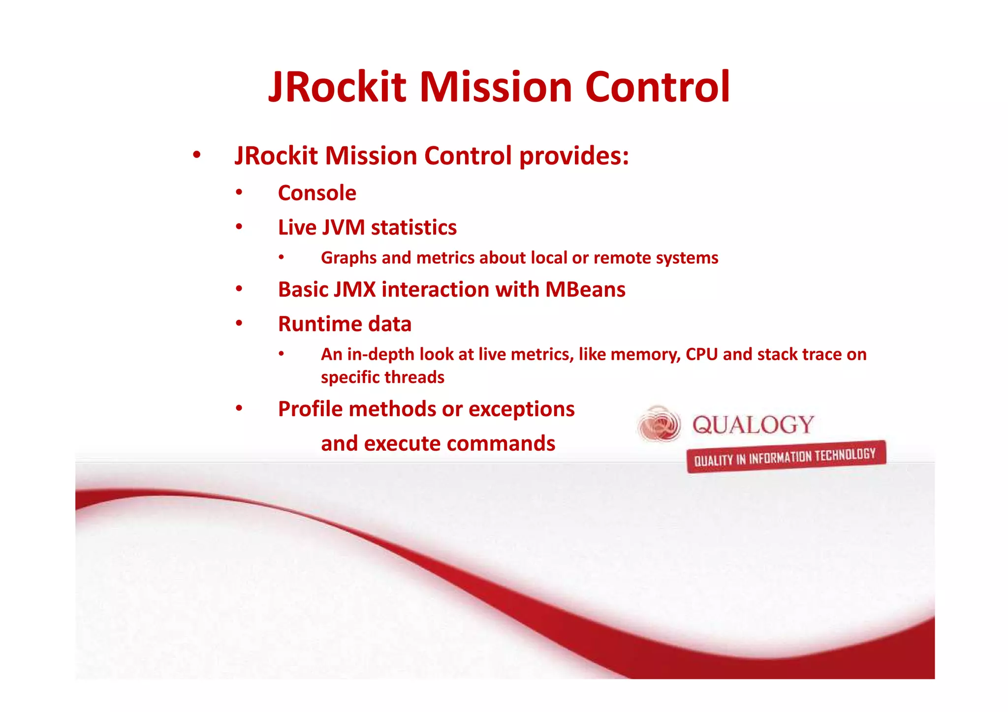 JRockit Mission Control 
• JRockit Mission Control provides: 
• Console 
• Live JVM statistics 
• Graphs and metrics about local or remote systems 
• Basic JMX interaction with MBeans 
• Runtime data 
• An in-depth look at live metrics, like memory, CPU and stack trace on 
specific threads 
• Profile methods or exceptions 
and execute commands 
 