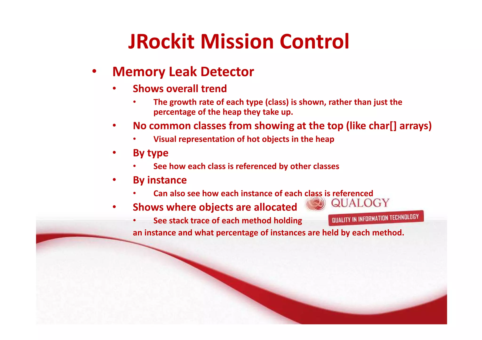 JRockit Mission Control 
• Memory Leak Detector 
• Shows overall trend 
• The growth rate of each type (class) is shown, rather than just the 
percentage of the heap they take up. 
• No common classes from showing at the top (like char[] arrays) 
• Visual representation of hot objects in the heap 
• By type 
• See how each class is referenced by other classes 
• By instance 
• Can also see how each instance of each class is referenced 
• Shows where objects are allocated 
• See stack trace of each method holding 
an instance and what percentage of instances are held by each method. 
 