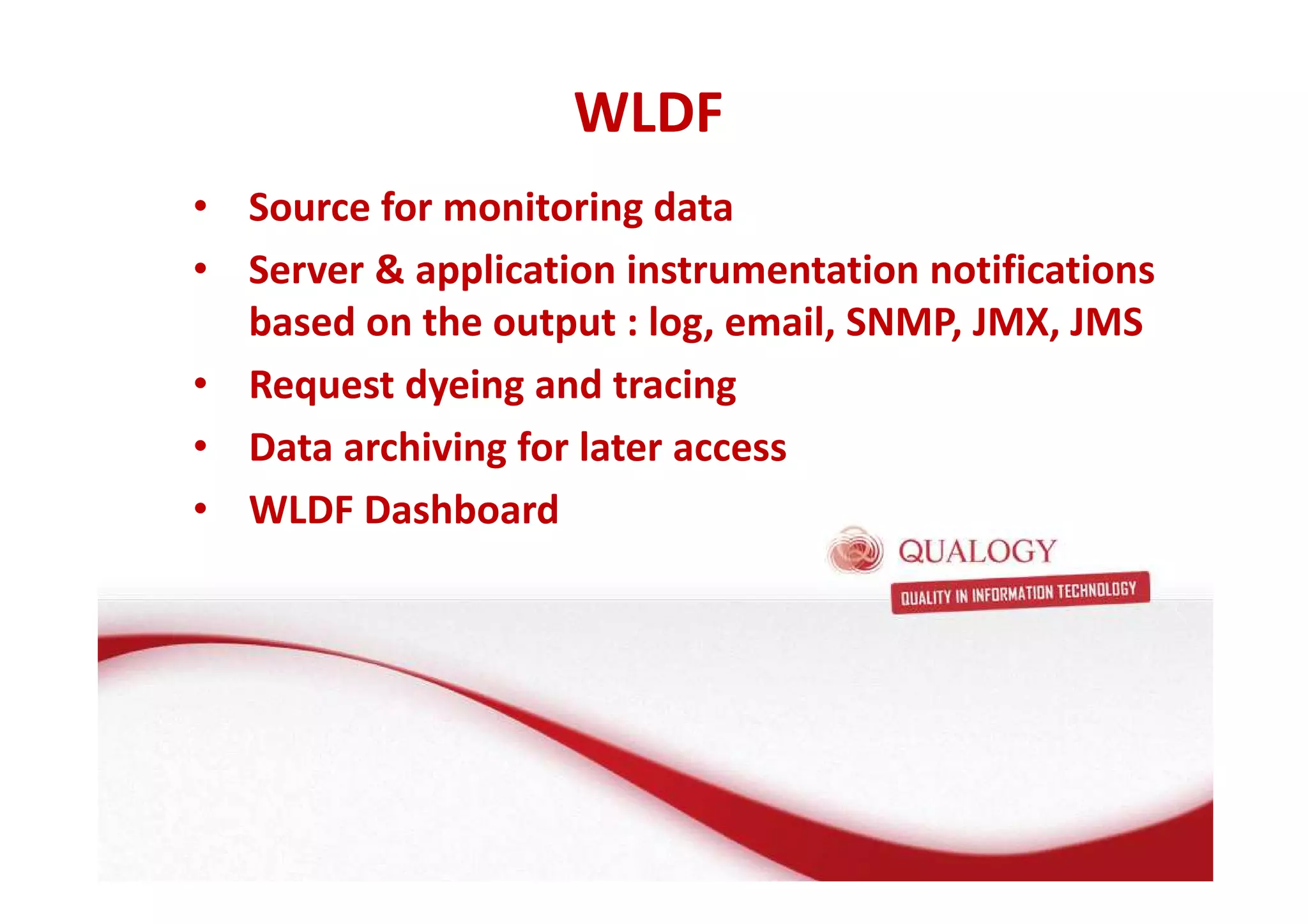 WLDF 
• Source for monitoring data 
• Server  application instrumentation notifications 
based on the output : log, email, SNMP, JMX, JMS 
• Request dyeing and tracing 
• Data archiving for later access 
• WLDF Dashboard 
 
